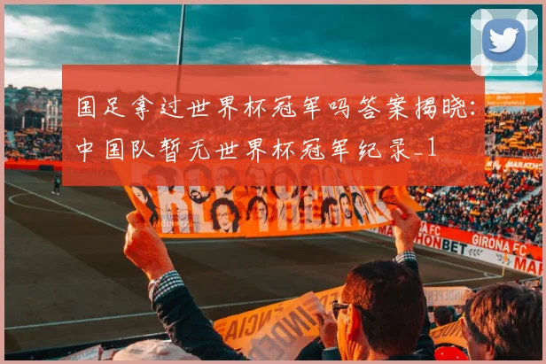 国足拿过世界杯冠军吗答案揭晓：中国队暂无世界杯冠军纪录_1